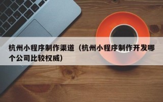 中国香港杭州小程序制作渠道（杭州小程序制作开发哪个公司比较权威）