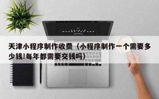 中国香港天津小程序制作收费（小程序制作一个需要多少钱!每年都需要交钱吗）